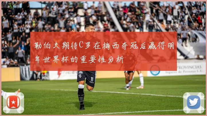 勒伯夫期待C罗在梅西夺冠后赢得明年世界杯的重要性分析
