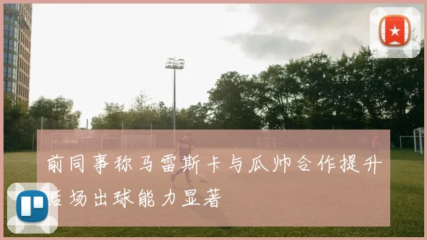 前同事称马雷斯卡与瓜帅合作提升后场出球能力显著