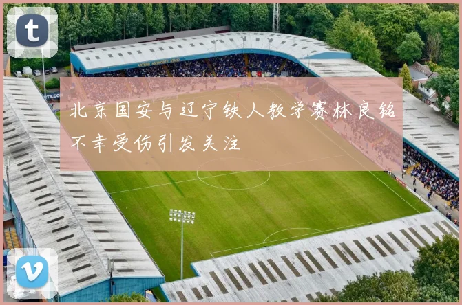 北京国安与辽宁铁人教学赛林良铭不幸受伤引发关注