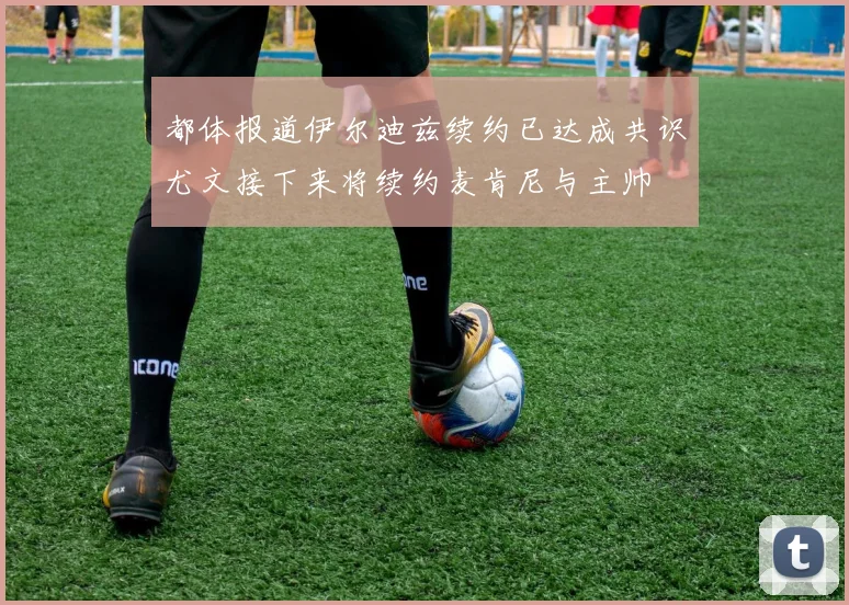 都体报道伊尔迪兹续约已达成共识尤文接下来将续约麦肯尼与主帅