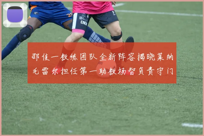邵佳一教练团队全新阵容揭晓莱纳毛雷尔担任第一助教杨智负责守门员训练