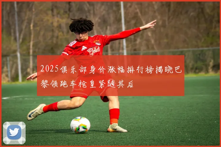 2025俱乐部身价涨幅排行榜揭晓巴黎领跑车枪皇紧随其后