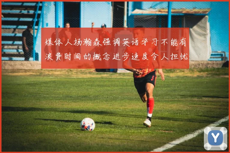媒体人杨瀚森强调英语学习不能有浪费时间的概念进步速度令人担忧