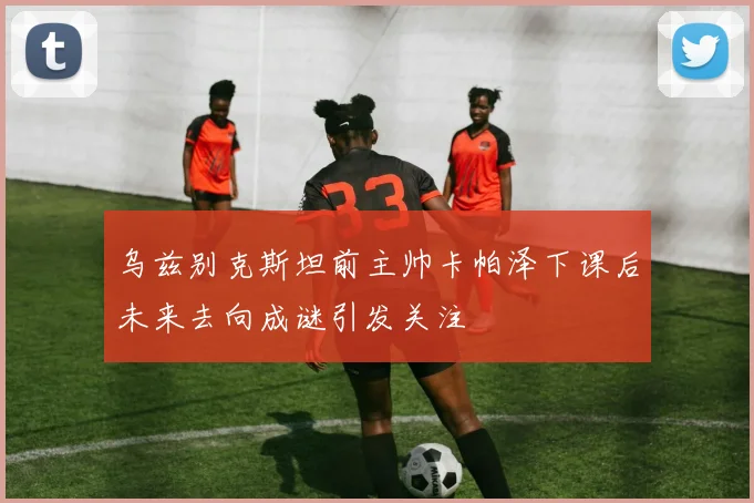 乌兹别克斯坦前主帅卡帕泽下课后未来去向成谜引发关注