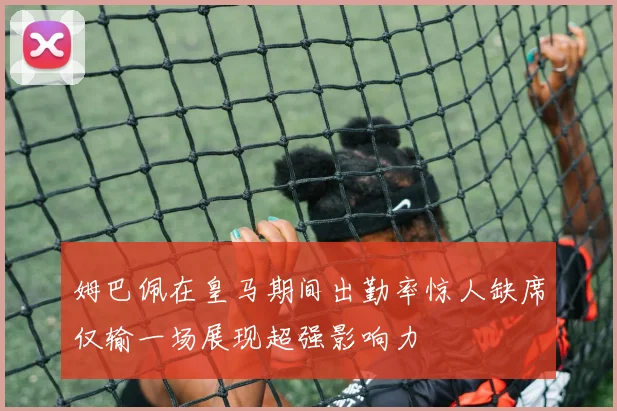 姆巴佩在皇马期间出勤率惊人缺席仅输一场展现超强影响力