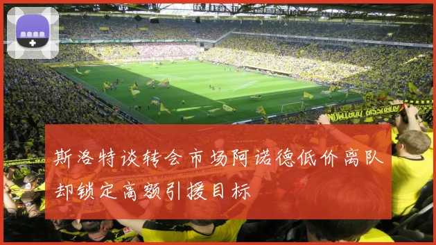 斯洛特谈转会市场阿诺德低价离队却锁定高额引援目标