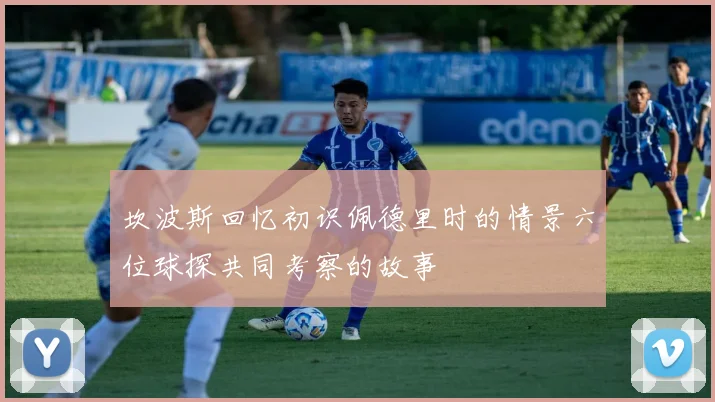 坎波斯回忆初识佩德里时的情景六位球探共同考察的故事