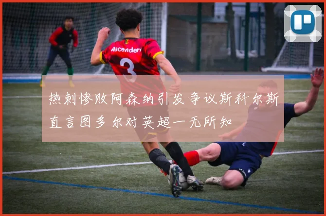 热刺惨败阿森纳引发争议斯科尔斯直言图多尔对英超一无所知