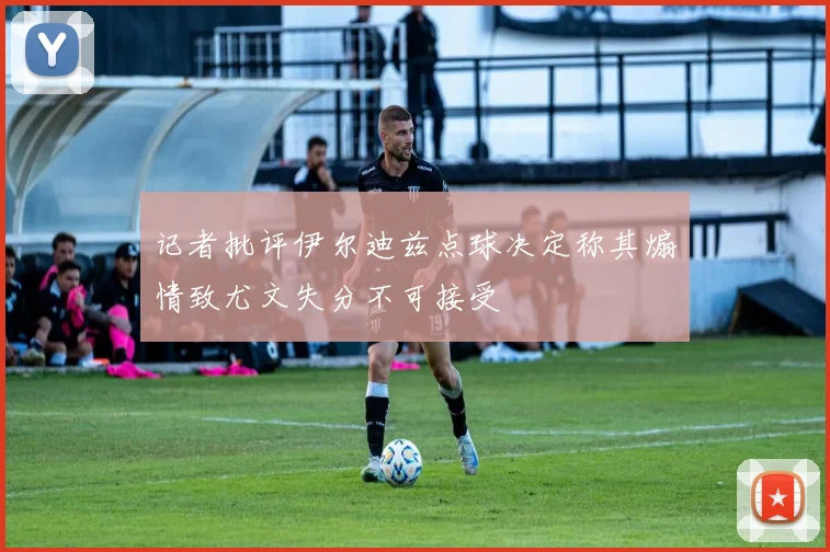 记者批评伊尔迪兹点球决定称其煽情致尤文失分不可接受