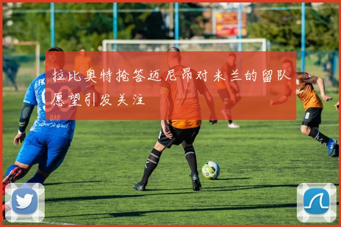 拉比奥特抢答迈尼昂对米兰的留队愿望引发关注