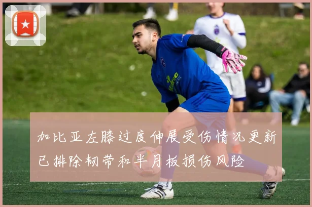 加比亚左膝过度伸展受伤情况更新已排除韧带和半月板损伤风险