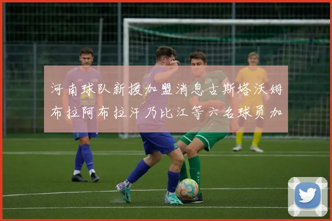 河南球队新援加盟消息古斯塔沃姆布拉阿布拉汗乃比江等六名球员加入
