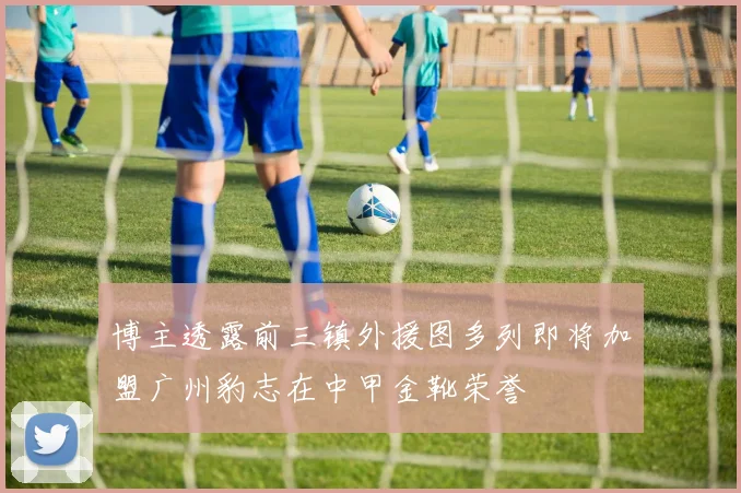 博主透露前三镇外援图多列即将加盟广州豹志在中甲金靴荣誉