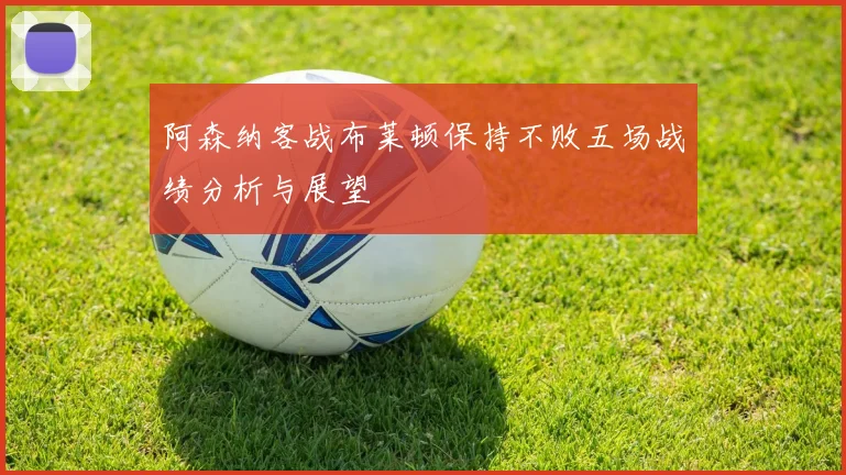 阿森纳客战布莱顿保持不败五场战绩分析与展望