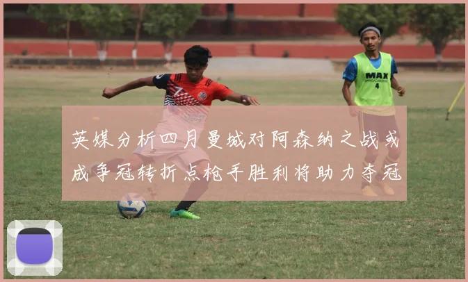 英媒分析四月曼城对阿森纳之战或成争冠转折点枪手胜利将助力夺冠希望