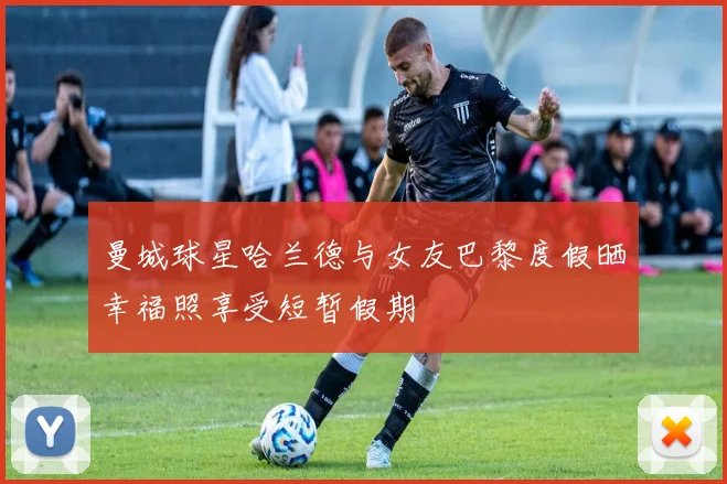 曼城球星哈兰德与女友巴黎度假晒幸福照享受短暂假期
