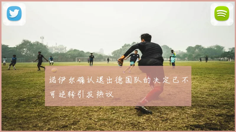 诺伊尔确认退出德国队的决定已不可逆转引发热议